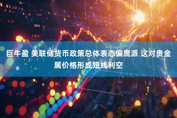 巨牛盈 美联储货币政策总体表态偏鹰派 这对贵金属价格形成短线利空