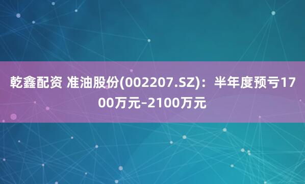 乾鑫配资 准油股份(002207.SZ)：半年度预亏1700万元–2100万元