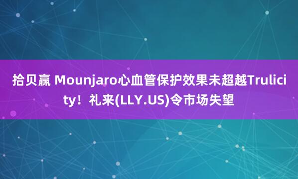 拾贝赢 Mounjaro心血管保护效果未超越Trulicity！礼来(LLY.US)令市场失望