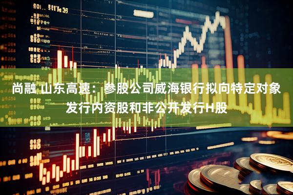 尚融 山东高速：参股公司威海银行拟向特定对象发行内资股和非公开发行H股