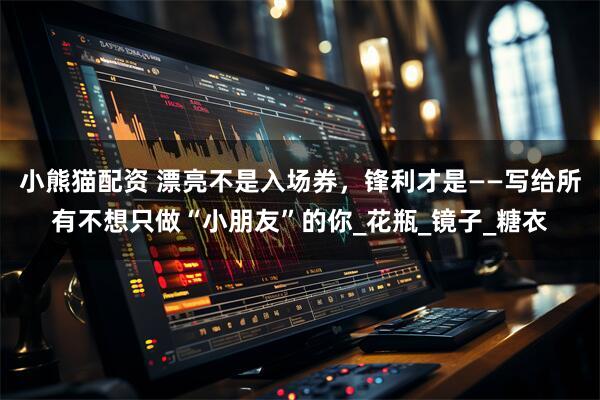 小熊猫配资 漂亮不是入场券，锋利才是——写给所有不想只做“小朋友”的你_花瓶_镜子_糖衣