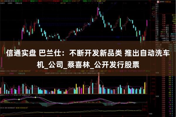 信通实盘 巴兰仕：不断开发新品类 推出自动洗车机_公司_蔡喜林_公开发行股票