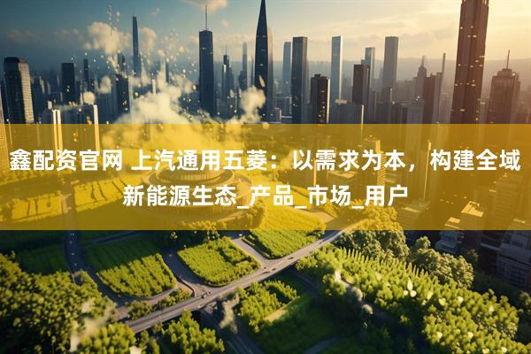 鑫配资官网 上汽通用五菱：以需求为本，构建全域新能源生态_产品_市场_用户