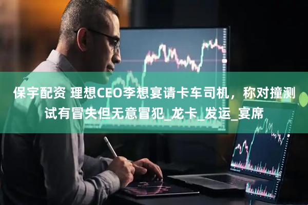 保宇配资 理想CEO李想宴请卡车司机，称对撞测试有冒失但无意冒犯_龙卡_发运_宴席