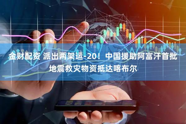 金财配资 派出两架运-20！中国援助阿富汗首批地震救灾物资抵达喀布尔