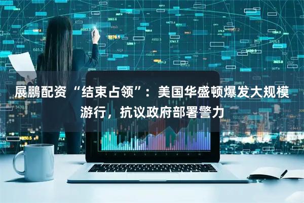 展鵬配资 “结束占领”：美国华盛顿爆发大规模游行，抗议政府部署警力