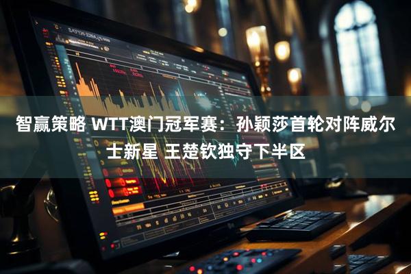 智赢策略 WTT澳门冠军赛：孙颖莎首轮对阵威尔士新星 王楚钦独守下半区