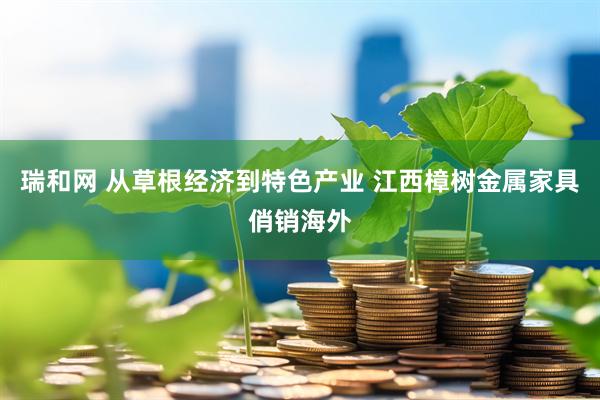 瑞和网 从草根经济到特色产业 江西樟树金属家具俏销海外
