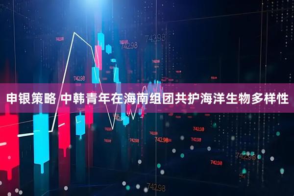 申银策略 中韩青年在海南组团共护海洋生物多样性