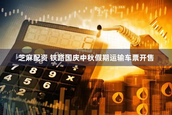 芝麻配资 铁路国庆中秋假期运输车票开售