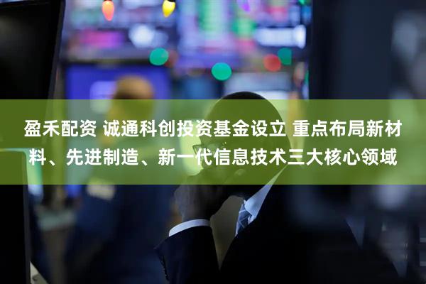 盈禾配资 诚通科创投资基金设立 重点布局新材料、先进制造、新一代信息技术三大核心领域