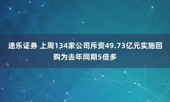 途乐证券 上周134家公司斥资49.73亿元实施回购为去年同期5倍多