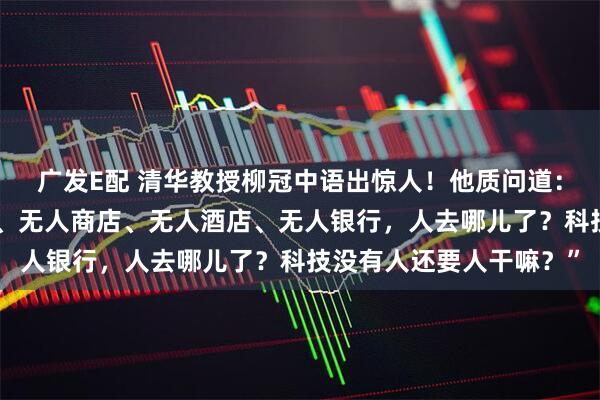 广发E配 清华教授柳冠中语出惊人！他质问道：“无人飞机、无人驾驶、无人商店、无人酒店、无人银行，人去哪儿了？科技没有人还要人干嘛？”