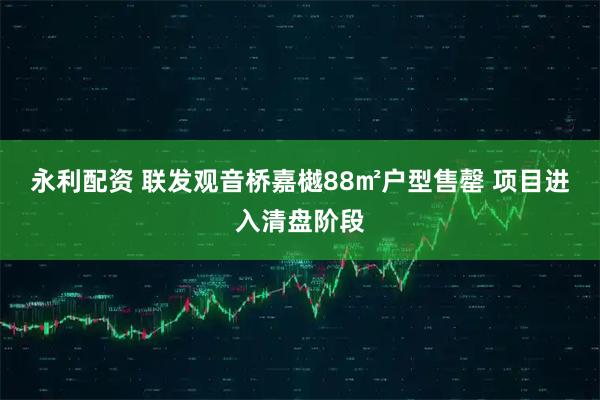 永利配资 联发观音桥嘉樾88㎡户型售罄 项目进入清盘阶段