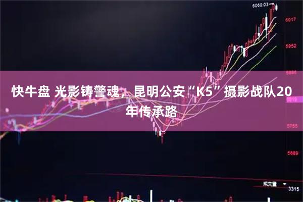 快牛盘 光影铸警魂，昆明公安“K5”摄影战队20年传承路