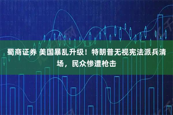 蜀商证券 美国暴乱升级！特朗普无视宪法派兵清场，民众惨遭枪击
