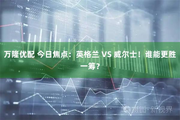 万隆优配 今日焦点：英格兰 VS 威尔士！谁能更胜一筹？