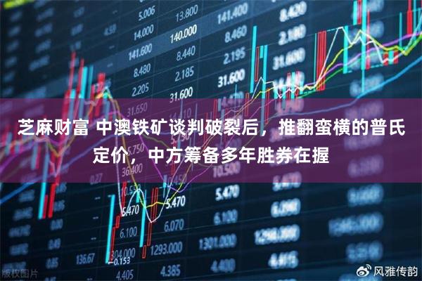 芝麻财富 中澳铁矿谈判破裂后，推翻蛮横的普氏定价，中方筹备多年胜券在握