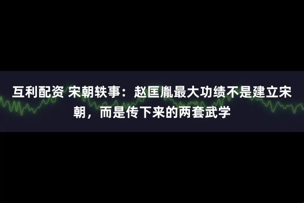 互利配资 宋朝轶事：赵匡胤最大功绩不是建立宋朝，而是传下来的两套武学
