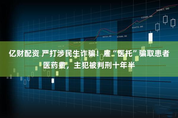 亿财配资 严打涉民生诈骗！雇“医托”骗取患者医药费，主犯被判刑十年半