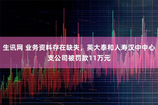 生讯网 业务资料存在缺失，英大泰和人寿汉中中心支公司被罚款11万元