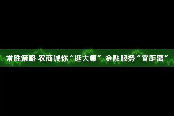 常胜策略 农商喊你“逛大集” 金融服务“零距离”