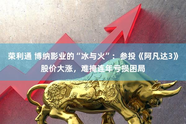 荣利通 博纳影业的“冰与火”：参投《阿凡达3》股价大涨，难掩连年亏损困局