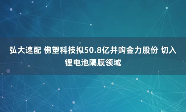 弘大速配 佛塑科技拟50.8亿并购金力股份 切入锂电池隔膜领域