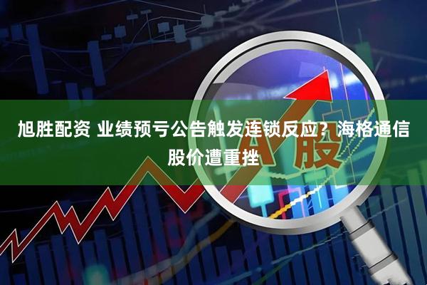 旭胜配资 业绩预亏公告触发连锁反应？海格通信股价遭重挫