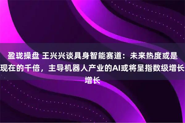 盈珑操盘 王兴兴谈具身智能赛道：未来热度或是现在的千倍，主导机器人产业的AI或将呈指数级增长