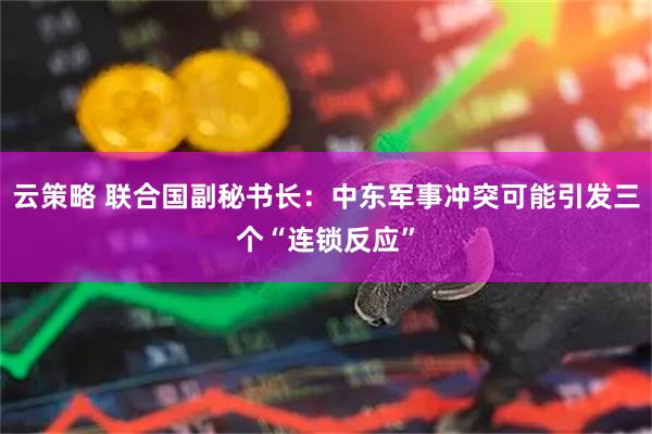 云策略 联合国副秘书长：中东军事冲突可能引发三个“连锁反应”