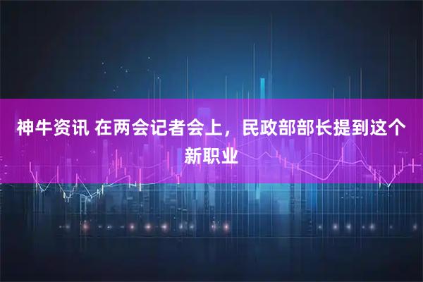 神牛资讯 在两会记者会上，民政部部长提到这个新职业