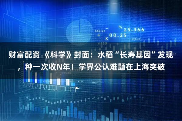 财富配资 《科学》封面：水稻“长寿基因”发现，种一次收N年！学界公认难题在上海突破