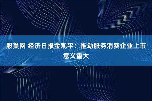 股巢网 经济日报金观平：推动服务消费企业上市意义重大